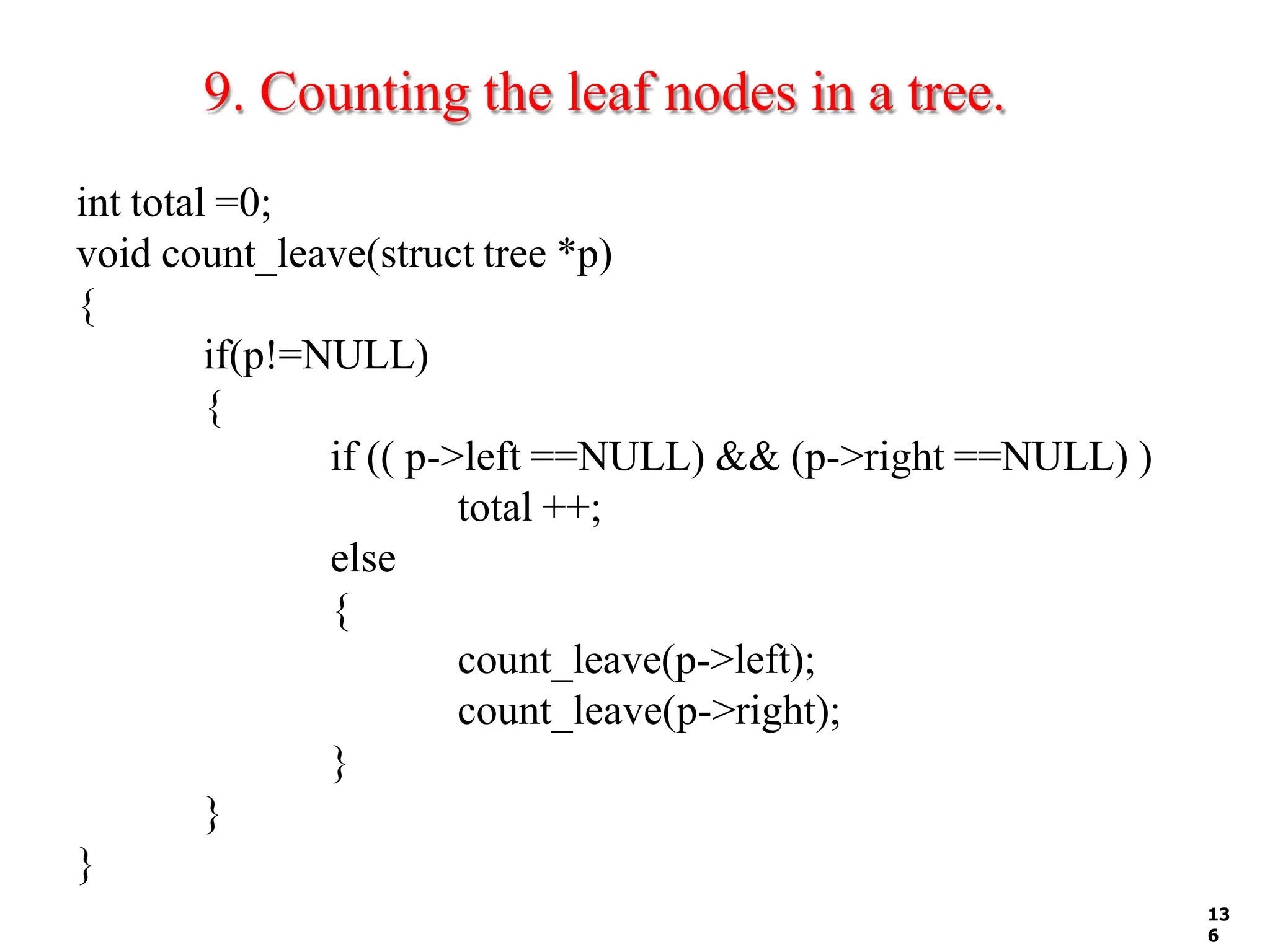 9. Counting the leaf nodes in a tree.
13
6
int total =0;
void count_leave(struct tree *p)
{
if(p!=NULL)
{
if (( p->left ==NULL) && (p->right ==NULL) )
total ++;
else
{
count_leave(p->left);
count_leave(p->right);
}
}
}
 