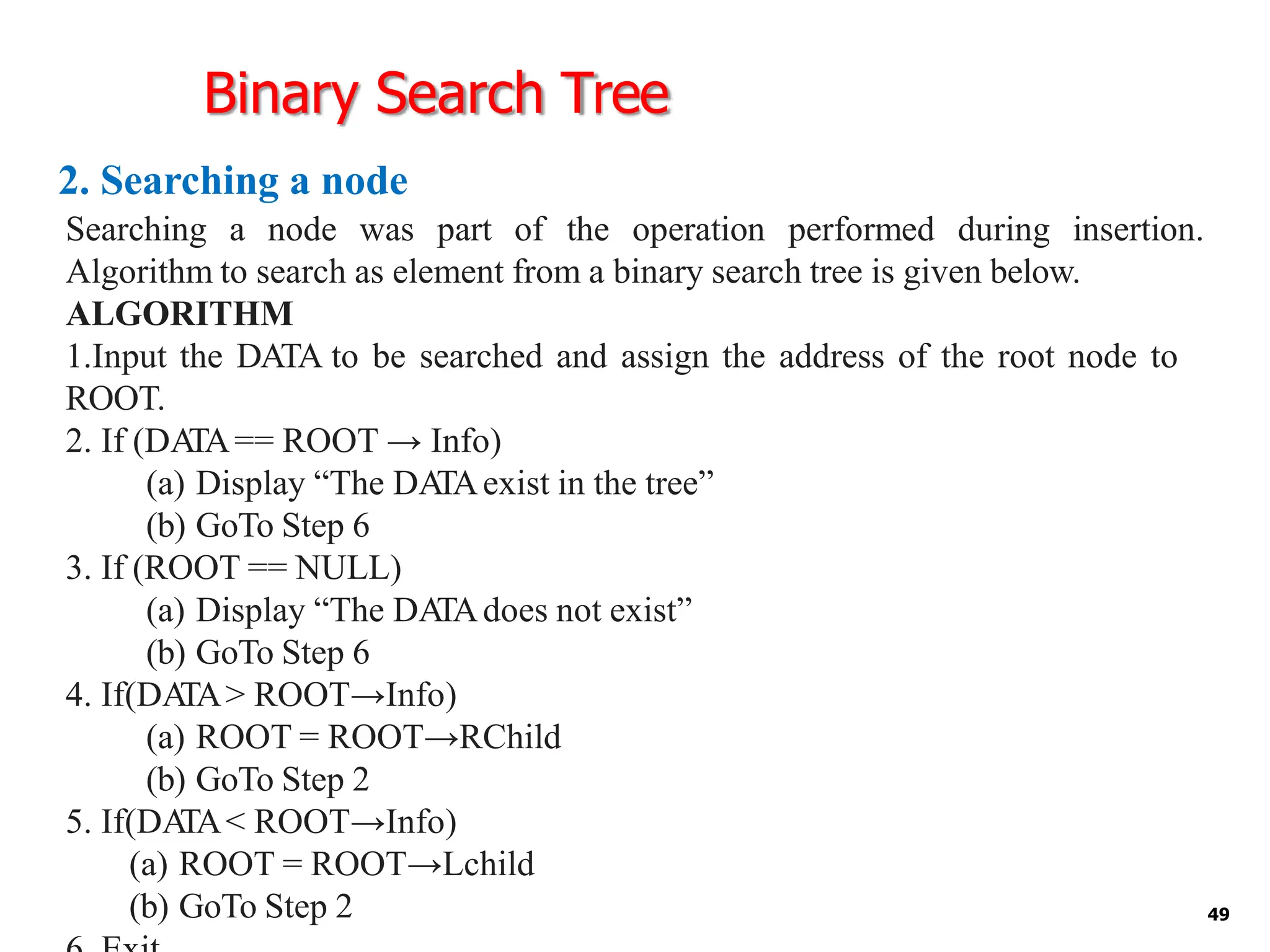 Binary Search Tree
2. Searching a node
49
Searching a node was part of the operation performed during insertion.
Algorithm to search as element from a binary search tree is given below.
ALGORITHM
1.Input the DATA to be searched and assign the address of the root node to
ROOT.
2. If (DA
TA== ROOT → Info)
(a) Display “The DA
TAexist in the tree”
(b) GoTo Step 6
3. If (ROOT == NULL)
(a) Display “The DA
TAdoes not exist”
(b) GoTo Step 6
4. If(DA
TA> ROOT→Info)
(a) ROOT = ROOT→RChild
(b) GoTo Step 2
5. If(DA
TA< ROOT→Info)
(a) ROOT = ROOT→Lchild
(b) GoTo Step 2
 
