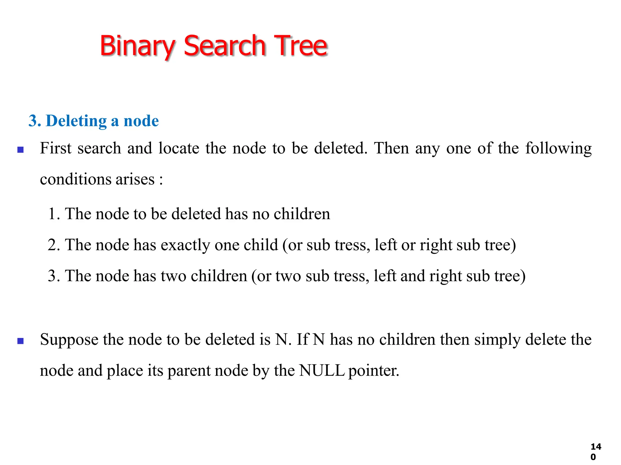 Binary Search Tree
14
0
3. Deleting a node
◼ First search and locate the node to be deleted. Then any one of the following
conditions arises :
1. The node to be deleted has no children
2. The node has exactly one child (or sub tress, left or right sub tree)
3. The node has two children (or two sub tress, left and right sub tree)
◼ Suppose the node to be deleted is N. If N has no children then simply delete the
node and place its parent node by the NULL pointer.
 