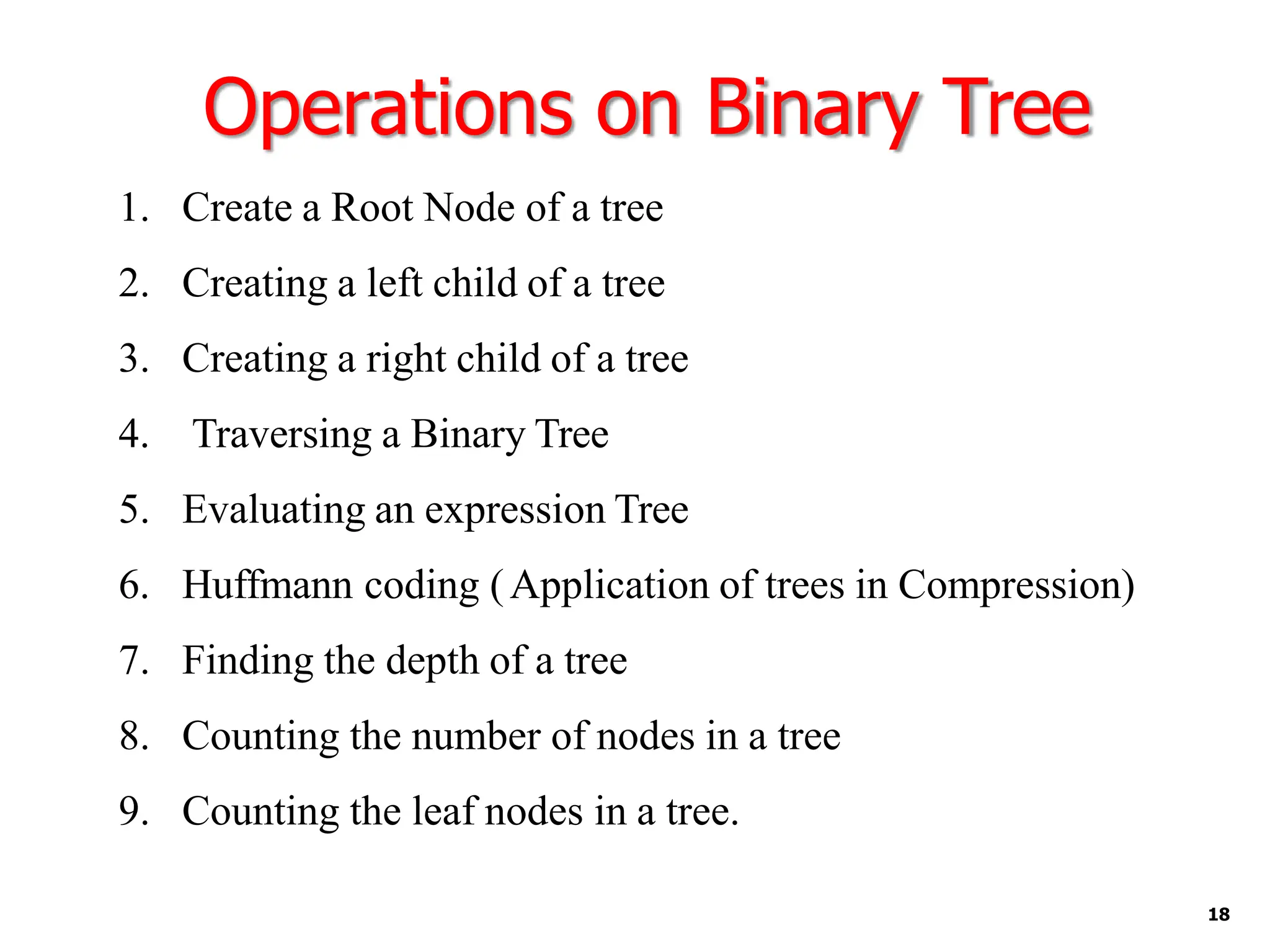 Operations on Binary Tree
18
1. Create a Root Node of a tree
2. Creating a left child of a tree
3. Creating a right child of a tree
4. Traversing a Binary Tree
5. Evaluating an expression Tree
6. Huffmann coding (Application of trees in Compression)
7. Finding the depth of a tree
8. Counting the number of nodes in a tree
9. Counting the leaf nodes in a tree.
 