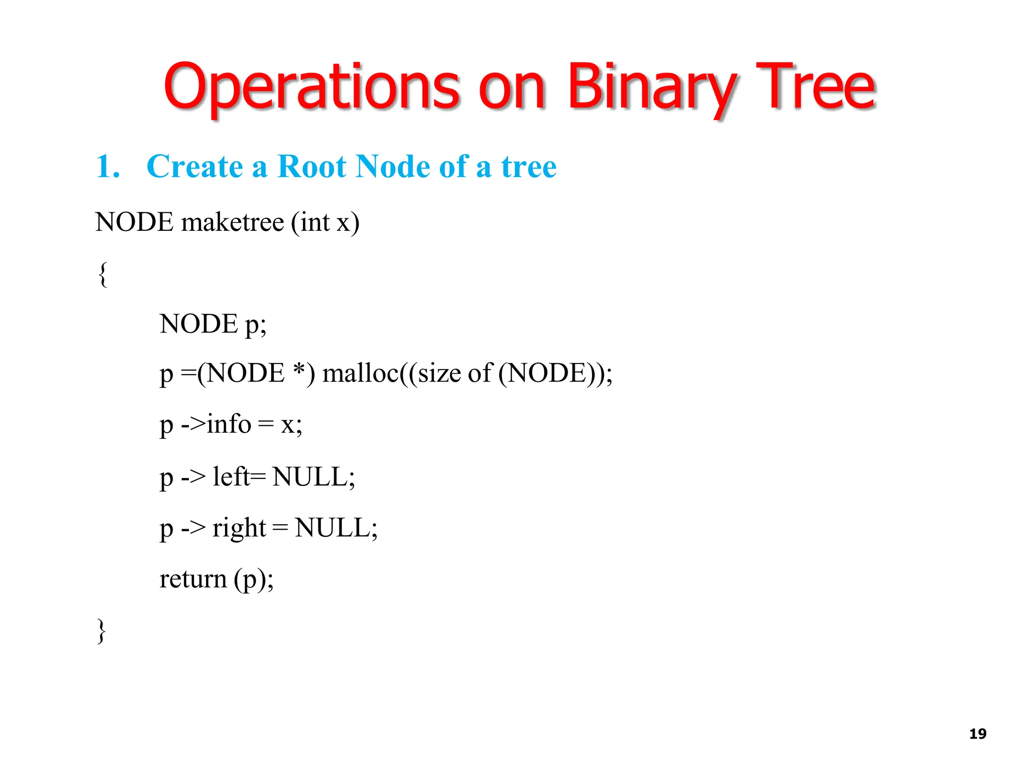 Operations on Binary Tree
19
1. Create a Root Node of a tree
NODE maketree (int x)
{
NODE p;
p =(NODE *) malloc((size of (NODE));
p ->info = x;
p -> left= NULL;
p -> right = NULL;
return (p);
}
 