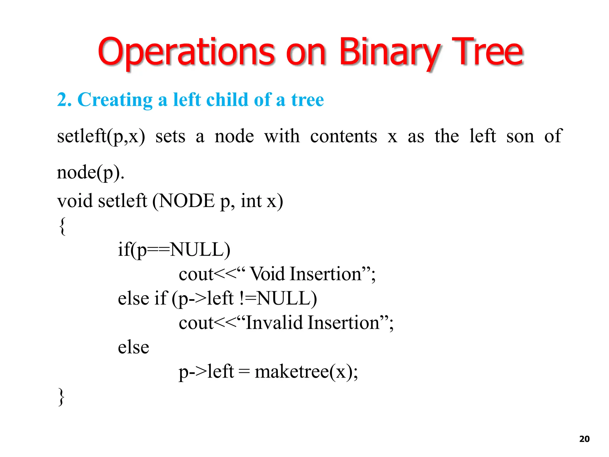 Operations on Binary Tree
20
2. Creating a left child of a tree
setleft(p,x) sets a node with contents x as the left son of
node(p).
void setleft (NODE p, int x)
{
if(p==NULL)
cout<<“ Void Insertion”;
else if (p->left !=NULL)
cout<<“Invalid Insertion”;
else
p->left = maketree(x);
}
 