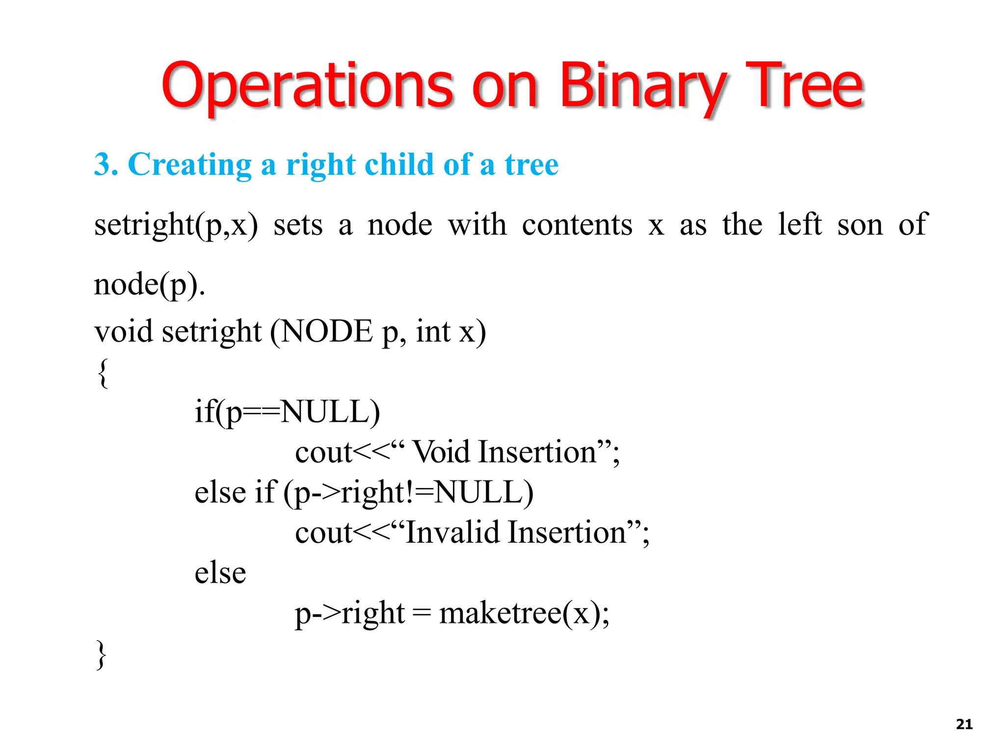 Operations on Binary Tree
21
3. Creating a right child of a tree
setright(p,x) sets a node with contents x as the left son of
node(p).
void setright (NODE p, int x)
{
if(p==NULL)
cout<<“ Void Insertion”;
else if (p->right!=NULL)
cout<<“Invalid Insertion”;
else
p->right = maketree(x);
}
 
