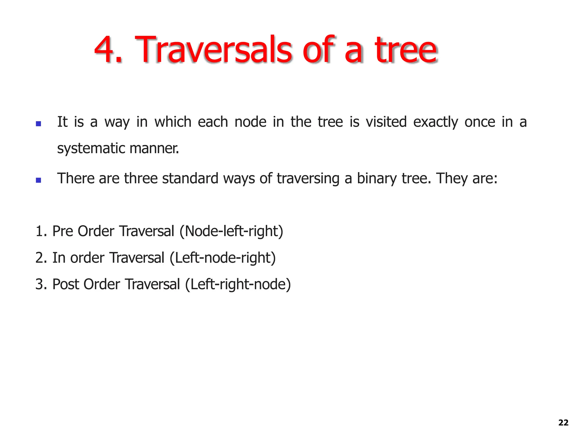 4. Traversals of a tree
22
◼ It is a way in which each node in the tree is visited exactly once in a
systematic manner.
◼ There are three standard ways of traversing a binary tree. They are:
1. Pre Order Traversal (Node-left-right)
2. In order Traversal (Left-node-right)
3. Post Order Traversal (Left-right-node)
 
