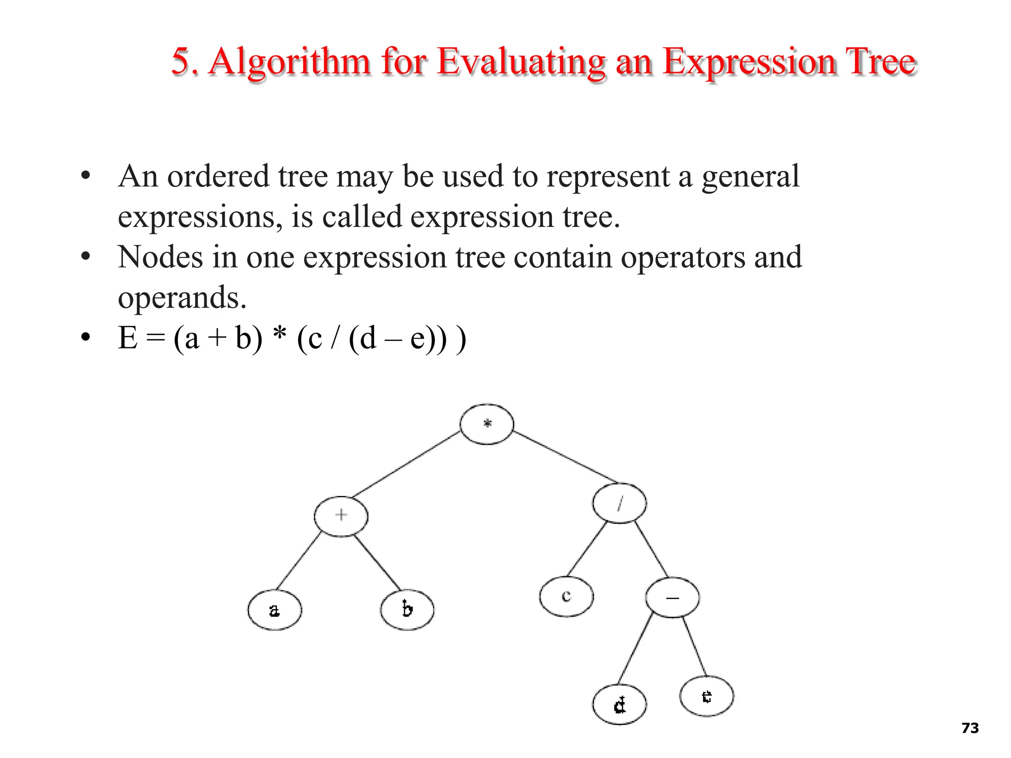5. Algorithm for Evaluating an Expression Tree
• An ordered tree may be used to represent a general
expressions, is called expression tree.
• Nodes in one expression tree contain operators and
operands.
• E = (a + b) * (c / (d – e)) )
73
 