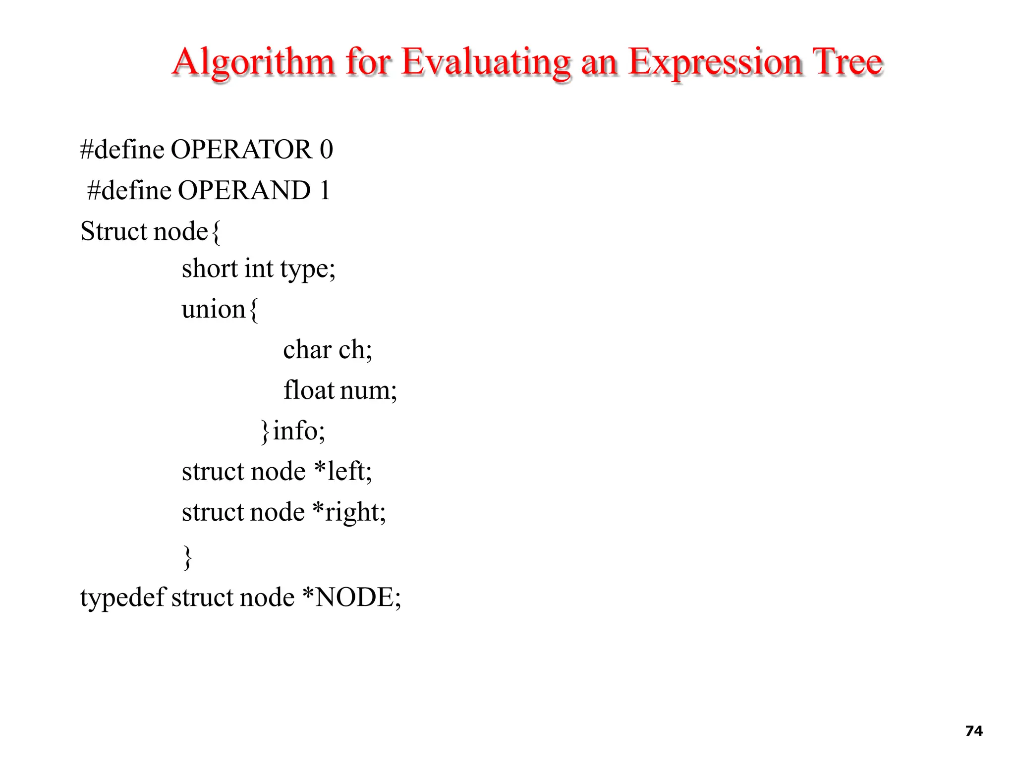 Algorithm for Evaluating an Expression Tree
74
#define OPERATOR 0
#define OPERAND 1
Struct node{
short int type;
union{
char ch;
float num;
}info;
struct node *left;
struct node *right;
}
typedef struct node *NODE;
 