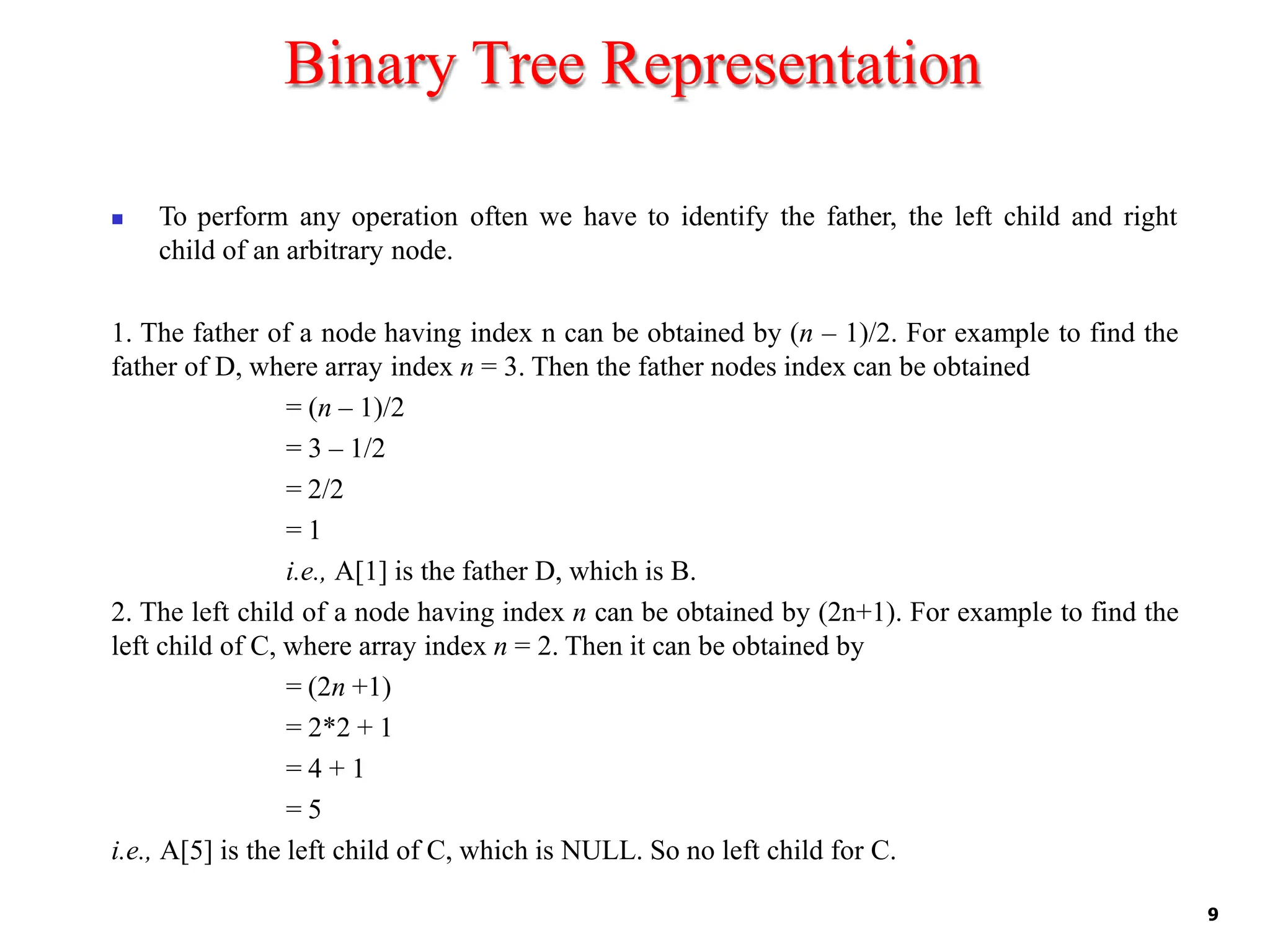 Binary Tree Representation
9
◼ To perform any operation often we have to identify the father, the left child and right
child of an arbitrary node.
1. The father of a node having index n can be obtained by (n – 1)/2. For example to find the
father of D, where array index n = 3. Then the father nodes index can be obtained
= (n – 1)/2
= 3 – 1/2
= 2/2
= 1
i.e., A[1] is the father D, which is B.
2. The left child of a node having index n can be obtained by (2n+1). For example to find the
left child of C, where array index n = 2. Then it can be obtained by
= (2n +1)
= 2*2 + 1
= 4 + 1
= 5
i.e., A[5] is the left child of C, which is NULL. So no left child for C.
 