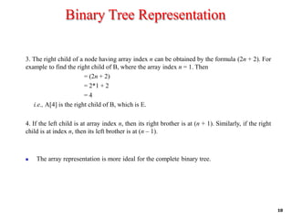 Binary Tree Representation
10
3. The right child of a node having array index n can be obtained by the formula (2n + 2). For
example to find the right child of B, where the array index n = 1. Then
= (2n + 2)
= 2*1 + 2
= 4
i.e., A[4] is the right child of B, which is E.
4. If the left child is at array index n, then its right brother is at (n + 1). Similarly, if the right
child is at index n, then its left brother is at (n – 1).
◼ The array representation is more ideal for the complete binary tree.
 