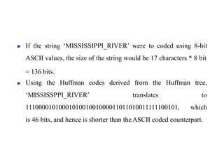 ◼ If the string ‘MISSISSIPPI_RIVER’ were to coded using 8-bit
ASCII values, the size of the string would be 17 characters * 8 bit
= 136 bits.
◼ Using the Huffman codes derived from the Huffman tree,
‘MISSISSPPI_RIVER’ translates to
1110000101000101001001000011011010011111100101, which
is 46 bits, and hence is shorter than theASCII coded counterpart.
 