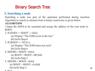Binary Search Tree
2. Searching a node
49
Searching a node was part of the operation performed during insertion.
Algorithm to search as element from a binary search tree is given below.
ALGORITHM
1.Input the DATA to be searched and assign the address of the root node to
ROOT.
2. If (DA
TA== ROOT → Info)
(a) Display “The DA
TAexist in the tree”
(b) GoTo Step 6
3. If (ROOT == NULL)
(a) Display “The DA
TAdoes not exist”
(b) GoTo Step 6
4. If(DA
TA> ROOT→Info)
(a) ROOT = ROOT→RChild
(b) GoTo Step 2
5. If(DA
TA< ROOT→Info)
(a) ROOT = ROOT→Lchild
(b) GoTo Step 2
 