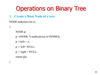 Operations on Binary Tree
19
1. Create a Root Node of a tree
NODE maketree (int x)
{
NODE p;
p =(NODE *) malloc((size of (NODE));
p ->info = x;
p -> left= NULL;
p -> right = NULL;
return (p);
}
 