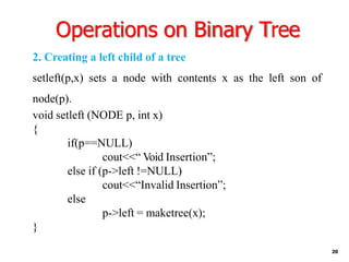 Operations on Binary Tree
20
2. Creating a left child of a tree
setleft(p,x) sets a node with contents x as the left son of
node(p).
void setleft (NODE p, int x)
{
if(p==NULL)
cout<<“ Void Insertion”;
else if (p->left !=NULL)
cout<<“Invalid Insertion”;
else
p->left = maketree(x);
}
 