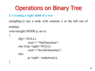 Operations on Binary Tree
21
3. Creating a right child of a tree
setright(p,x) sets a node with contents x as the left son of
node(p).
void setright (NODE p, int x)
{
if(p==NULL)
cout<<“ Void Insertion”;
else if (p->right!=NULL)
cout<<“Invalid Insertion”;
else
p->right = maketree(x);
}
 
