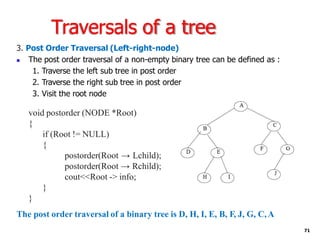 Traversals of a tree
3. Post Order Traversal (Left-right-node)
◼ The post order traversal of a non-empty binary tree can be defined as :
1. Traverse the left sub tree in post order
2. Traverse the right sub tree in post order
3. Visit the root node
void postorder (NODE *Root)
{
if (Root != NULL)
{
postorder(Root → Lchild);
postorder(Root → Rchild);
cout<<Root -> info;
}
}
The post order traversal of a binary tree is D, H, I, E, B, F, J, G, C,A
71
 