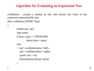 Algorithm for Evaluating an Expression Tree
76
evalbintree- accepts a pointer to tree and returns the value of the
expression represented by tree.
float evalbintree (NODE *tree)
{
double op1, op2;
char symb;
if (tree->type == OPERAND)
return (tree-> num);
else
{ op1= evalbintree(tree->left);
op2= evalbintree(tree->right);
symb= tree ->ch;
return(oper(symb,op1,op2));
}
}
 