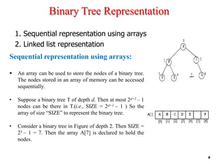 Binary Tree Representation
1. Sequential representation using arrays
2. Linked list representation
Sequential representation using arrays:
▪ An array can be used to store the nodes of a binary tree.
The nodes stored in an array of memory can be accessed
sequentially.
• Suppose a binary tree T of depth d. Then at most 2d+1 – 1
nodes can be there in T.(i.e., SIZE = 2d+1 – 1 ) So the
array of size “SIZE” to represent the binary tree.
• Consider a binary tree in Figure of depth 2. Then SIZE =
23 – 1 = 7. Then the array A[7] is declared to hold the
nodes.
8
 