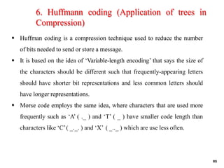 6. Huffmann coding (Application of trees in
Compression)
95
▪ Huffman coding is a compression technique used to reduce the number
of bits needed to send or store a message.
▪ It is based on the idea of ‘Variable-length encoding’ that says the size of
the characters should be different such that frequently-appearing letters
should have shorter bit representations and less common letters should
have longer representations.
▪ Morse code employs the same idea, where characters that are used more
frequently such as ‘A’ ( ._ ) and ‘T’ ( _ ) have smaller code length than
characters like ‘C’( _._. ) and ‘X’ ( _.._ ) which are use less often.
 