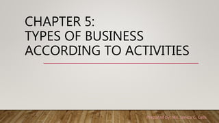 CHAPTER 5:
TYPES OF BUSINESS
ACCORDING TO ACTIVITIES
Prepared by: Ms. Jenica G. Celis
 