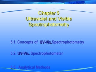 Chapter 5Chapter 5
Ultraviolet and VisibleUltraviolet and Visible
SpectrophotometrySpectrophotometry
5.1. Concepts of UV-Vis.UV-Vis.Spectrophotometry
5.2. UV-Vis.UV-Vis. Spectrophotometer
5.3. Analytical Methods
 