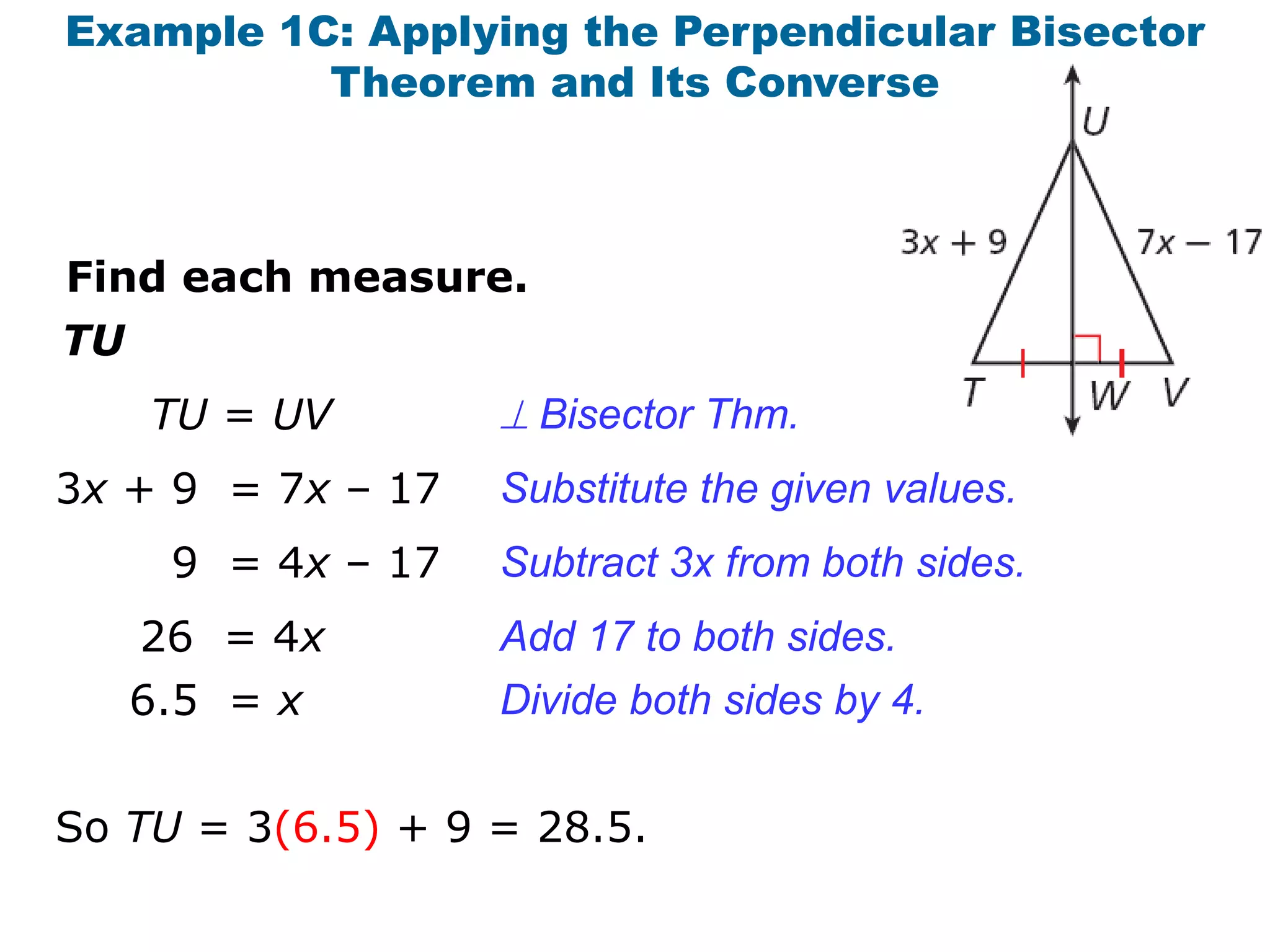 Example 1C: Applying the Perpendicular Bisector
Theorem and Its Converse

Find each measure.

TU
TU = UV

 Bisector Thm.

3x + 9 = 7x – 17

Substitute the given values.

9 = 4x – 17

Subtract 3x from both sides.

26 = 4x
6.5 = x

Add 17 to both sides.
Divide both sides by 4.

So TU = 3(6.5) + 9 = 28.5.

 