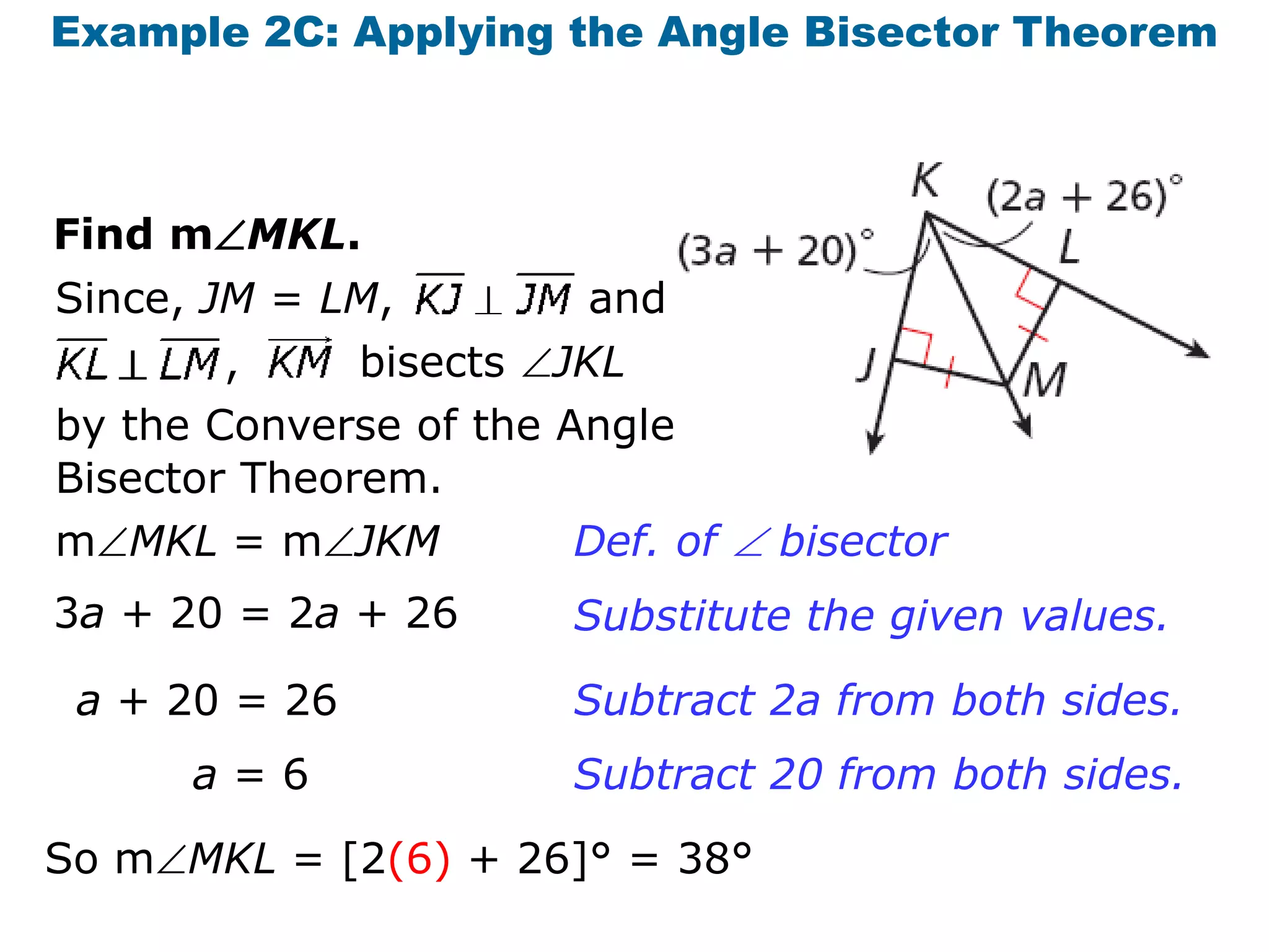 Example 2C: Applying the Angle Bisector Theorem

Find mMKL.
Since, JM = LM,

and

,
bisects JKL
by the Converse of the Angle
Bisector Theorem.
mMKL = mJKM
Def. of  bisector
3a + 20 = 2a + 26
a + 20 = 26

a=6

Substitute the given values.
Subtract 2a from both sides.

Subtract 20 from both sides.

So mMKL = [2(6) + 26]° = 38°

 