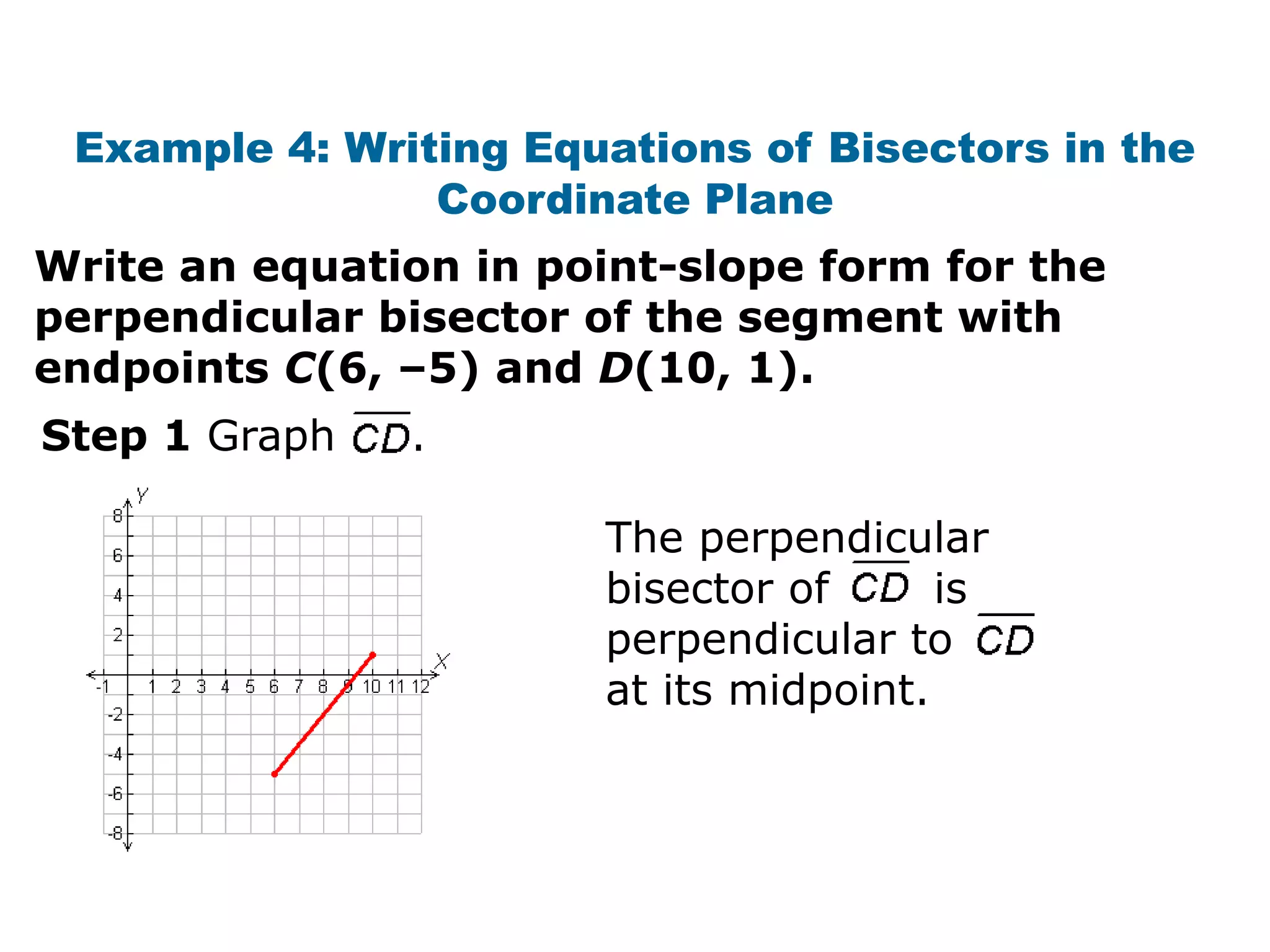 Example 4: Writing Equations of Bisectors in the
Coordinate Plane
Write an equation in point-slope form for the
perpendicular bisector of the segment with
endpoints C(6, –5) and D(10, 1).
Step 1 Graph

.
The perpendicular
bisector of
is
perpendicular to
at its midpoint.

 
