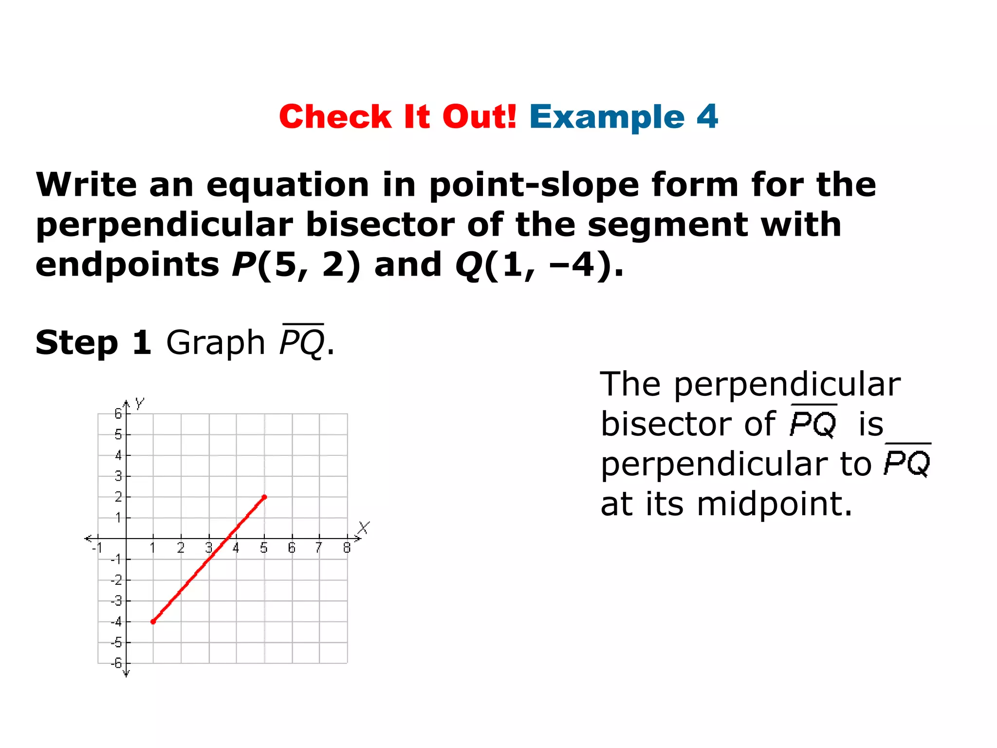 Check It Out! Example 4
Write an equation in point-slope form for the
perpendicular bisector of the segment with
endpoints P(5, 2) and Q(1, –4).
Step 1 Graph PQ.
The perpendicular
bisector of
is
perpendicular to
at its midpoint.

 