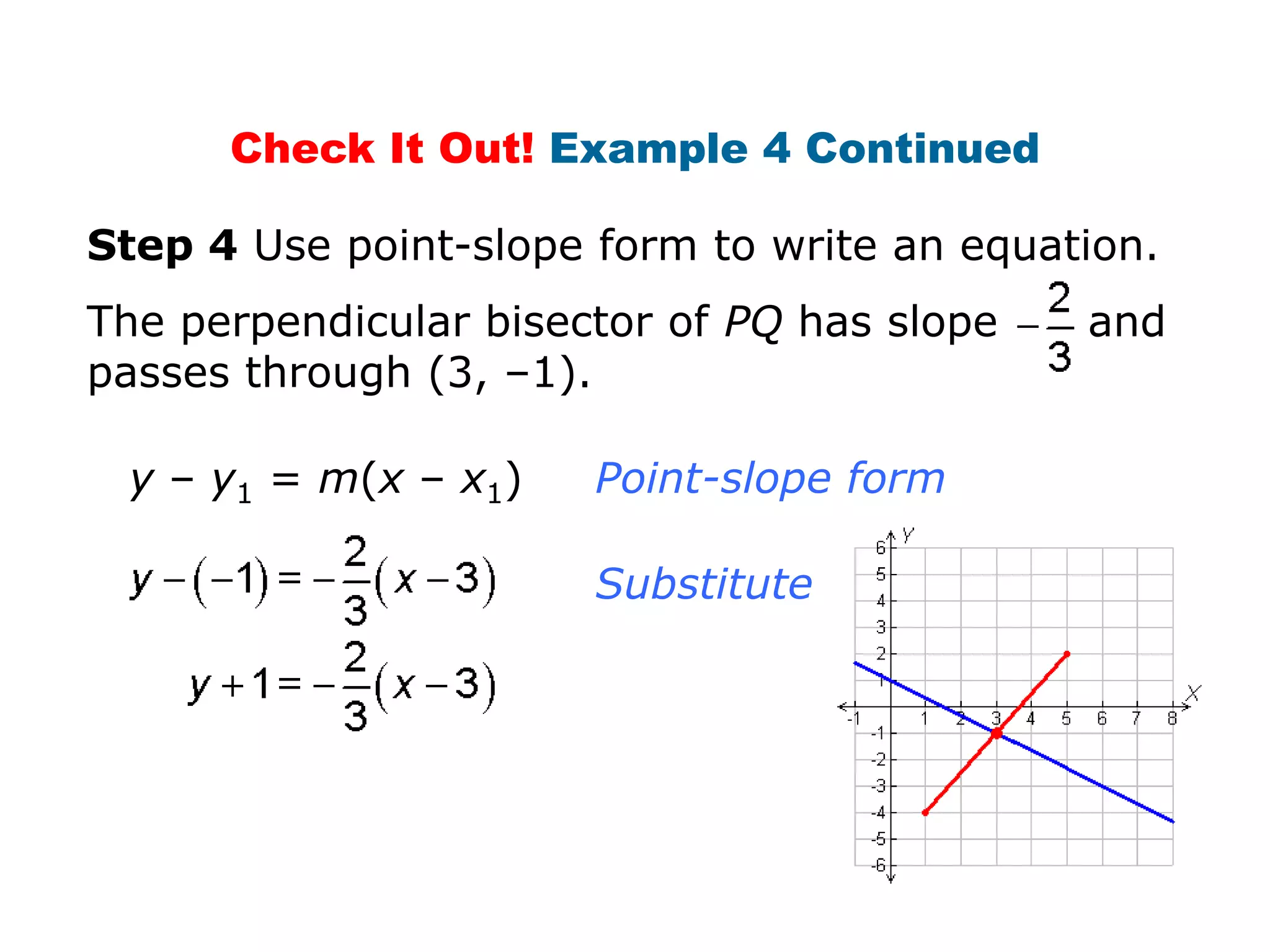 Check It Out! Example 4 Continued
Step 4 Use point-slope form to write an equation.
The perpendicular bisector of PQ has slope
passes through (3, –1).
y – y1 = m(x – x1)

Point-slope form
Substitute.

and

 