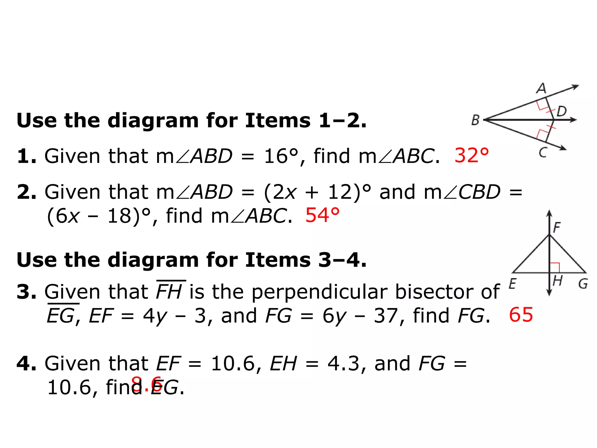 Use the diagram for Items 1–2.
1. Given that mABD = 16°, find mABC. 32°
2. Given that mABD = (2x + 12)° and mCBD =
(6x – 18)°, find mABC. 54°

Use the diagram for Items 3–4.
3. Given that FH is the perpendicular bisector of
EG, EF = 4y – 3, and FG = 6y – 37, find FG. 65

4. Given that EF = 10.6, EH = 4.3, and FG =
8.6
10.6, find EG.

 