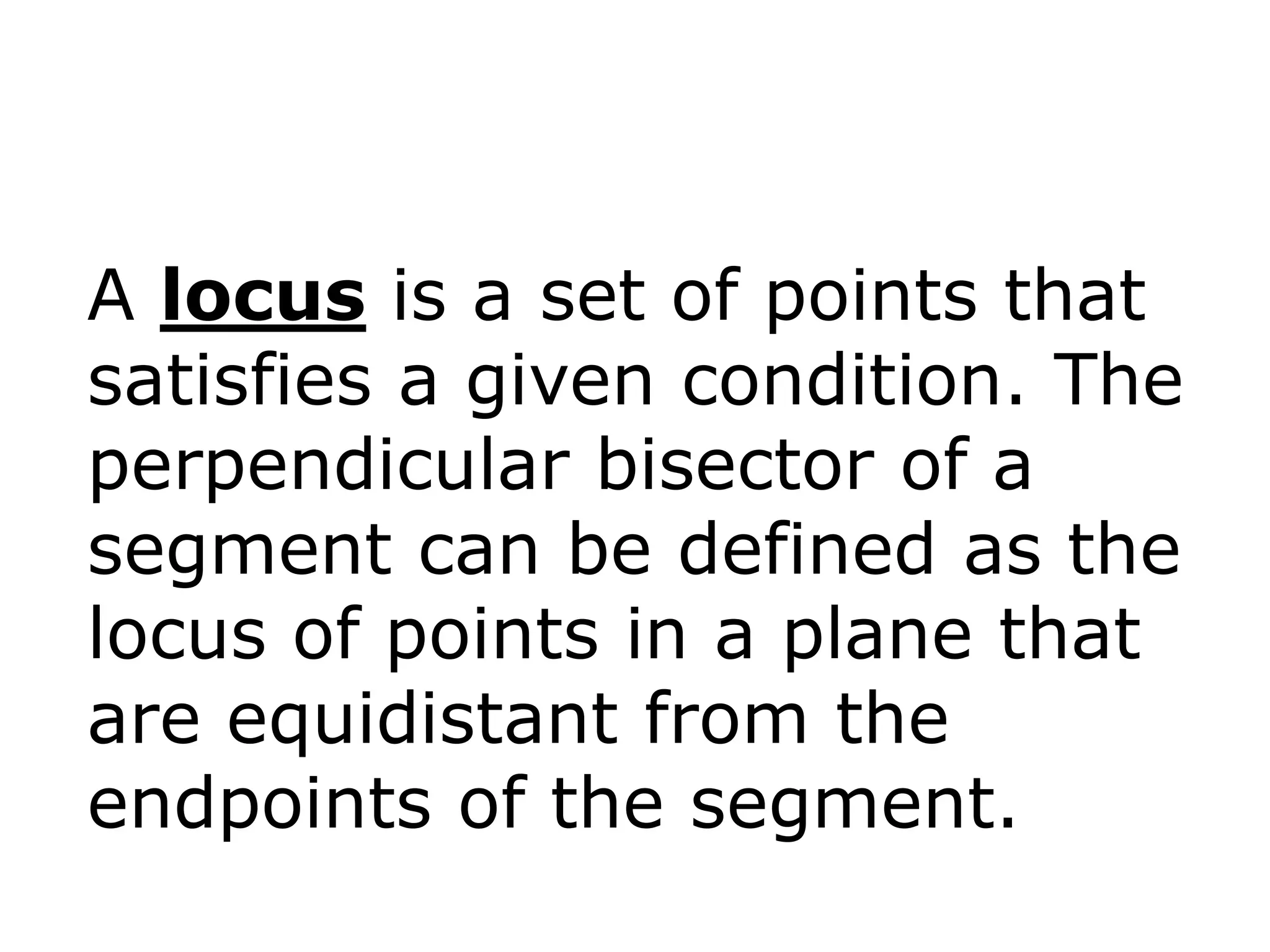 A locus is a set of points that
satisfies a given condition. The
perpendicular bisector of a
segment can be defined as the
locus of points in a plane that
are equidistant from the
endpoints of the segment.

 