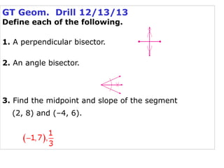 GT Geom. Drill 12/13/13
Define each of the following.
1. A perpendicular bisector.
2. An angle bisector.

3. Find the midpoint and slope of the segment
(2, 8) and (–4, 6).

 