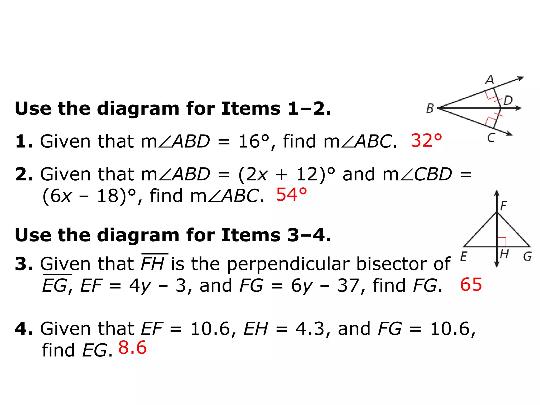 Use the diagram for Items 1–2.
1. Given that m∠ABD = 16°, find m∠ABC.
2. Given that m∠ABD = (2x + 12)° and m∠CBD =
(6x – 18)°, find m∠ABC.
32°
54°
65
8.6
Use the diagram for Items 3–4.
3. Given that FH is the perpendicular bisector of
EG, EF = 4y – 3, and FG = 6y – 37, find FG.
4. Given that EF = 10.6, EH = 4.3, and FG = 10.6,
find EG.
 