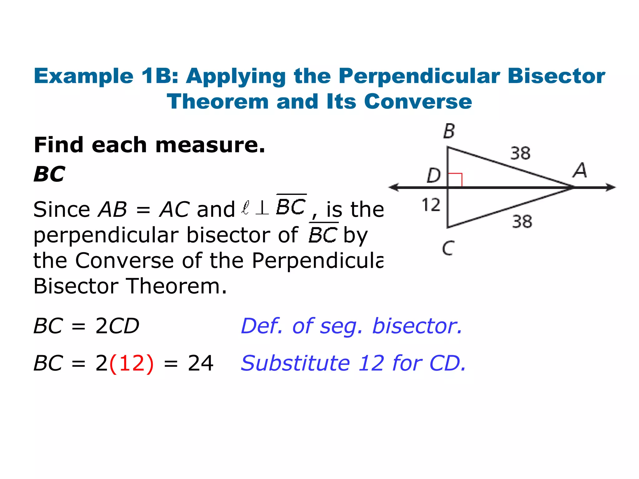 Example 1B: Applying the Perpendicular Bisector
Theorem and Its Converse
Find each measure.
BC
Since AB = AC and , is the
perpendicular bisector of by
the Converse of the Perpendicular
Bisector Theorem.
BC = 2CD
BC = 2(12) = 24
Def. of seg. bisector.
Substitute 12 for CD.
 