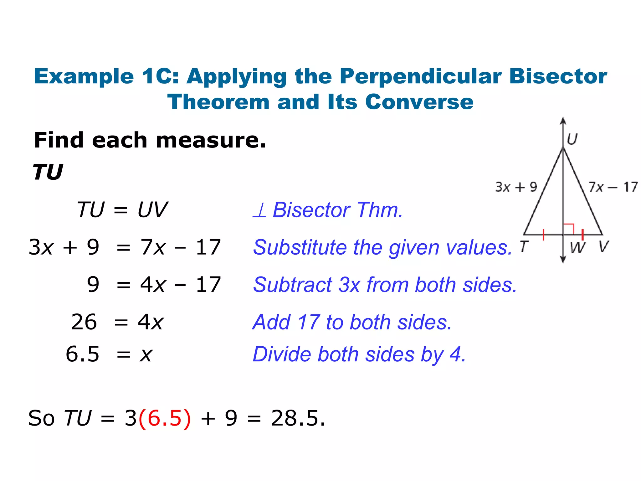 Example 1C: Applying the Perpendicular Bisector
Theorem and Its Converse
TU
Find each measure.
So TU = 3(6.5) + 9 = 28.5.
TU = UV ⊥ Bisector Thm.
3x + 9 = 7x – 17
9 = 4x – 17
26 = 4x
6.5 = x
Subtract 3x from both sides.
Add 17 to both sides.
Divide both sides by 4.
Substitute the given values.
 