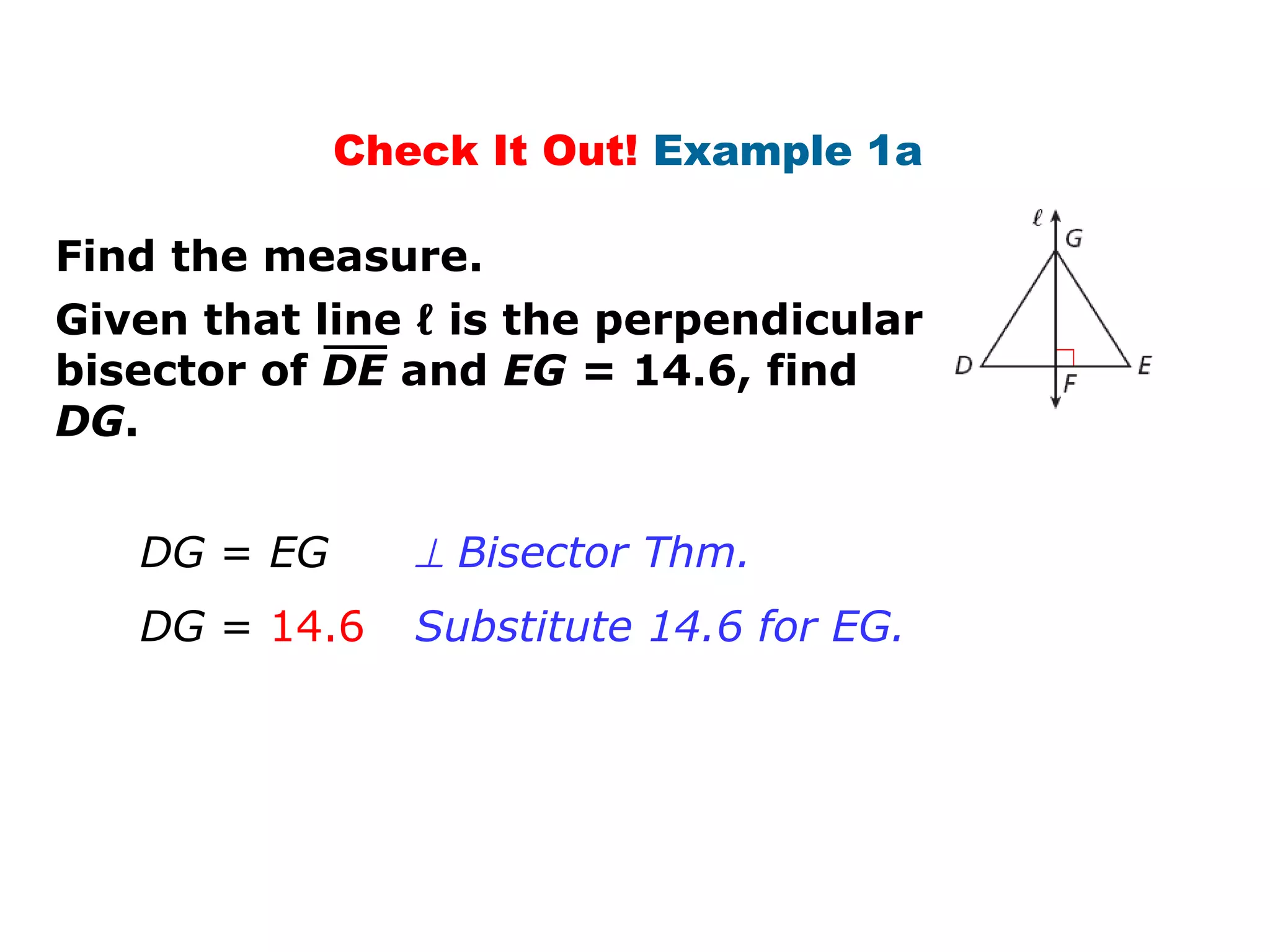 Check It Out! Example 1a
Find the measure.
Given that line ℓ is the perpendicular
bisector of DE and EG = 14.6, find
DG.
DG = EG
DG = 14.6
⊥ Bisector Thm.
Substitute 14.6 for EG.
 