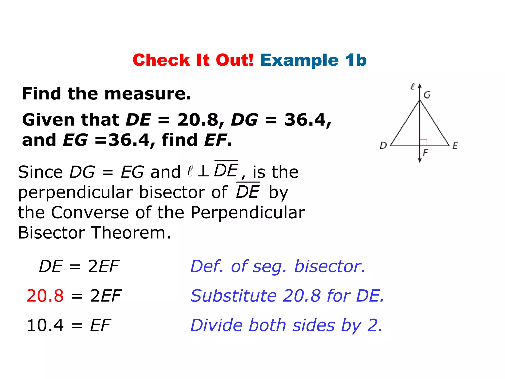 Check It Out! Example 1b
Given that DE = 20.8, DG = 36.4,
and EG =36.4, find EF.
Find the measure.
DE = 2EF
20.8 = 2EF
Def. of seg. bisector.
Substitute 20.8 for DE.
Since DG = EG and , is the
perpendicular bisector of by
the Converse of the Perpendicular
Bisector Theorem.
10.4 = EF Divide both sides by 2.
 