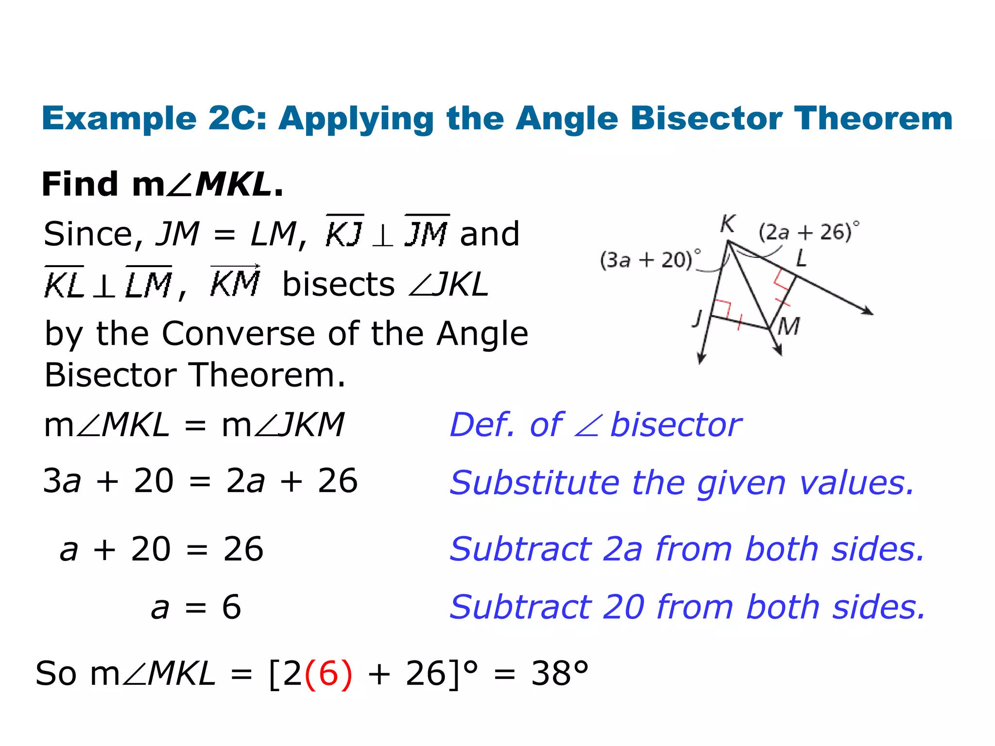 Example 2C: Applying the Angle Bisector Theorem
Find m∠MKL.
, bisects ∠JKL
Since, JM = LM, and
by the Converse of the Angle
Bisector Theorem.
m∠MKL = m∠JKM
3a + 20 = 2a + 26
a + 20 = 26
a = 6
Def. of ∠ bisector
Substitute the given values.
Subtract 2a from both sides.
Subtract 20 from both sides.
So m∠MKL = [2(6) + 26]° = 38°
 