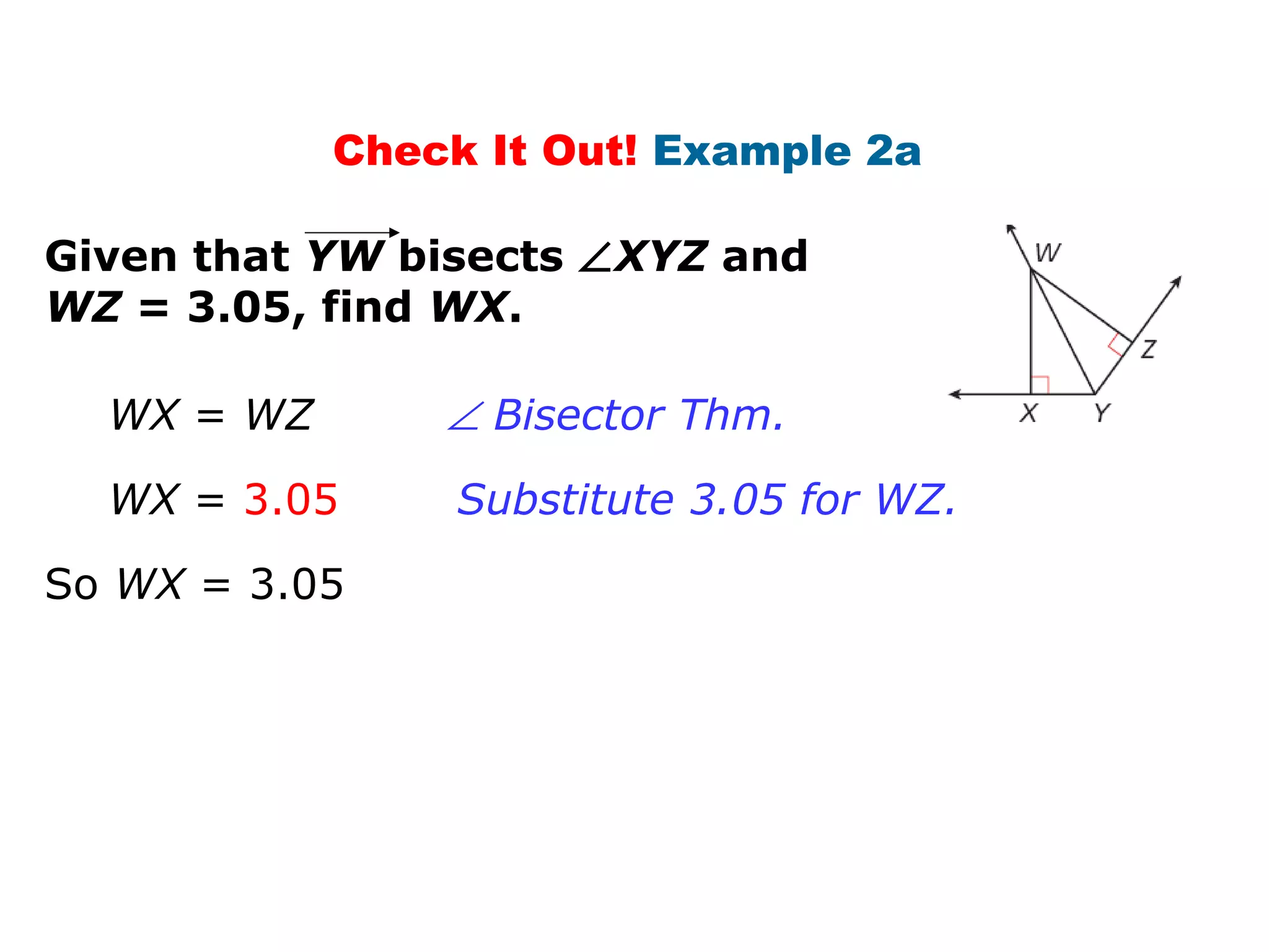 Check It Out! Example 2a
Given that YW bisects ∠XYZ and
WZ = 3.05, find WX.
WX = WZ
So WX = 3.05
WX = 3.05
∠ Bisector Thm.
Substitute 3.05 for WZ.
 