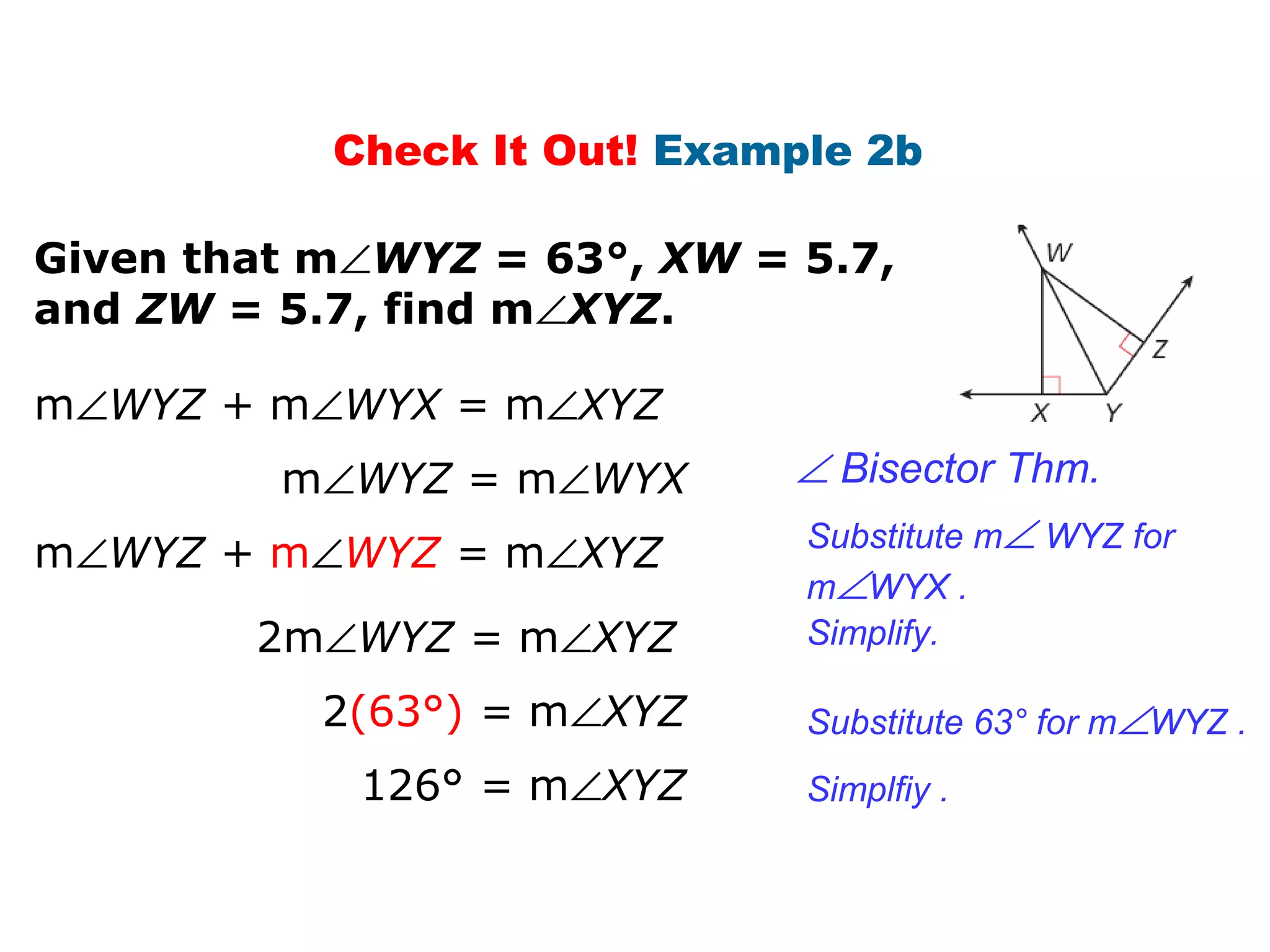 Check It Out! Example 2b
Given that m∠WYZ = 63°, XW = 5.7,
and ZW = 5.7, find m∠XYZ.
m∠WYZ = m∠WYX
m∠WYZ + m∠WYX = m∠XYZ
m∠WYZ + m∠WYZ = m∠XYZ
2(63°) = m∠XYZ
126° = m∠XYZ
∠ Bisector Thm.
Substitute m∠ WYZ for
m∠WYX .
2m∠WYZ = m∠XYZ Simplify.
Substitute 63° for m∠WYZ .
Simplfiy .
 