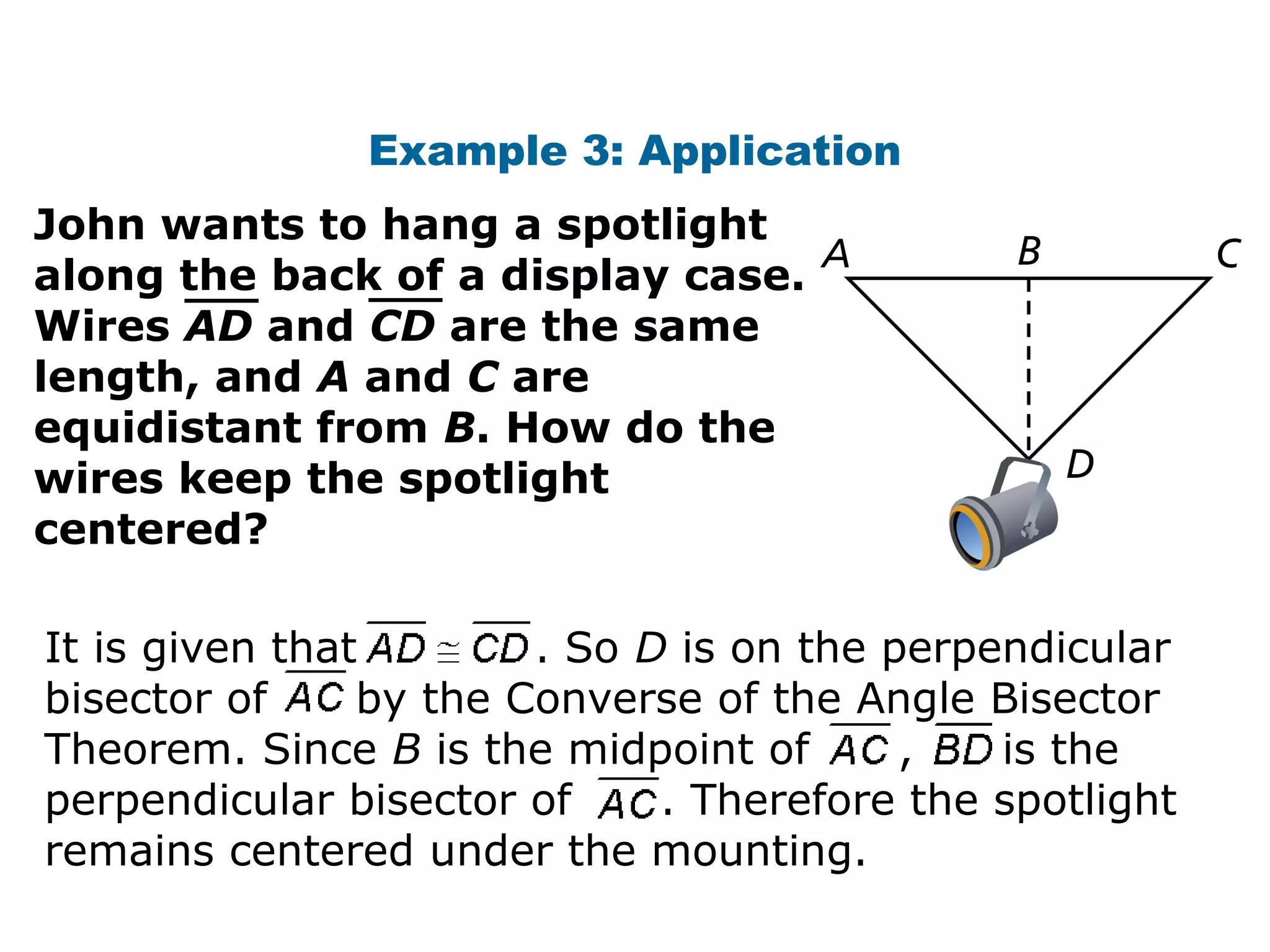 Example 3: Application
John wants to hang a spotlight
along the back of a display case.
Wires AD and CD are the same
length, and A and C are
equidistant from B. How do the
wires keep the spotlight
centered?
It is given that . So D is on the perpendicular
bisector of by the Converse of the Angle Bisector
Theorem. Since B is the midpoint of , is the
perpendicular bisector of . Therefore the spotlight
remains centered under the mounting.
 