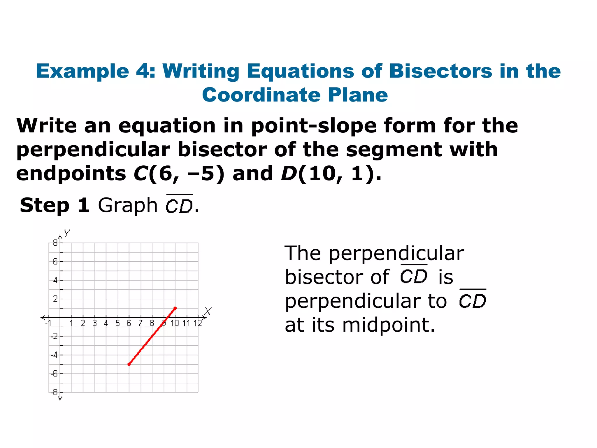 Example 4: Writing Equations of Bisectors in the
Coordinate Plane
Write an equation in point-slope form for the
perpendicular bisector of the segment with
endpoints C(6, –5) and D(10, 1).
Step 1 Graph .
The perpendicular
bisector of is
perpendicular to
at its midpoint.
 