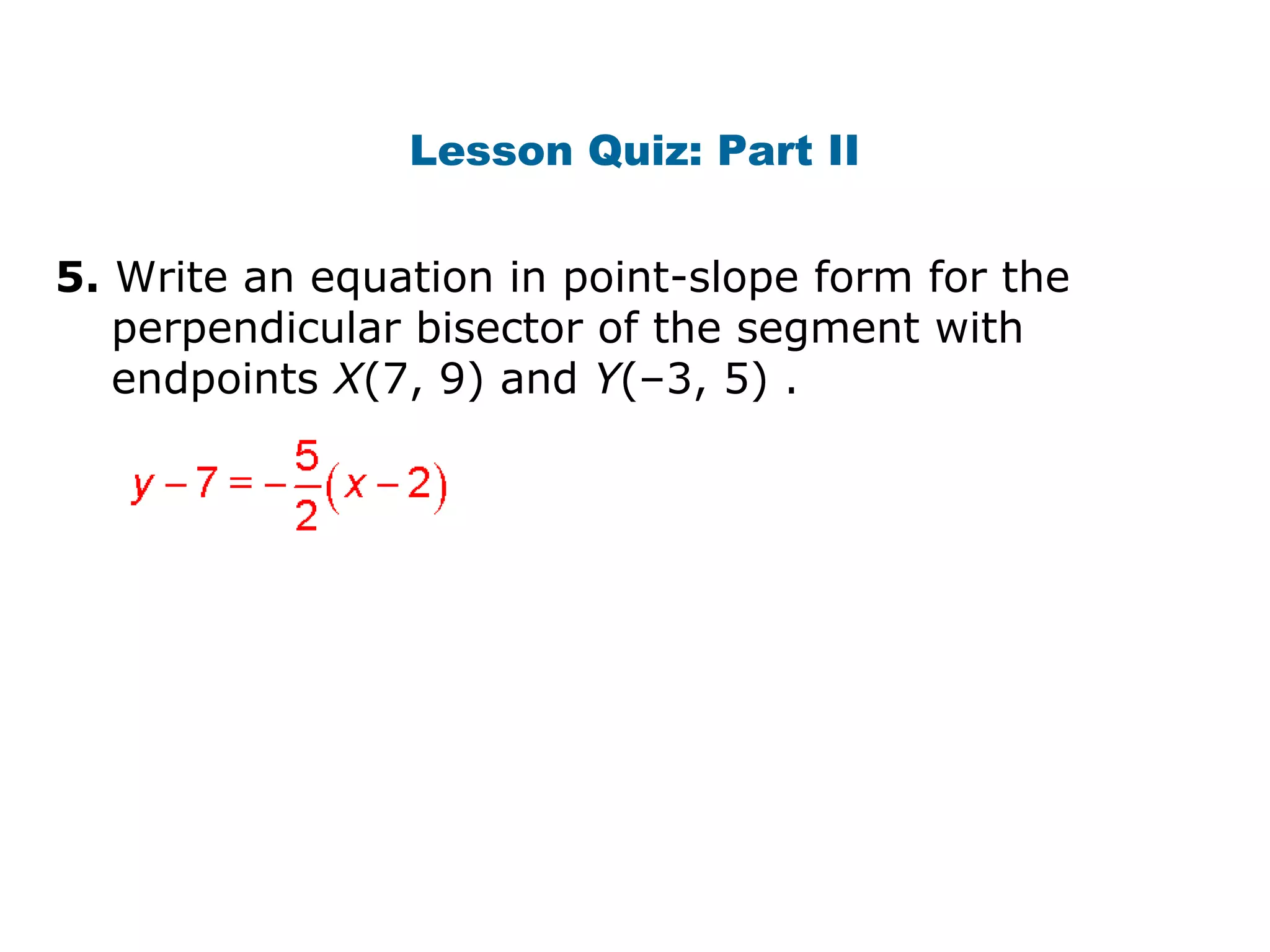 Lesson Quiz: Part II
5. Write an equation in point-slope form for the
perpendicular bisector of the segment with
endpoints X(7, 9) and Y(–3, 5) .
 