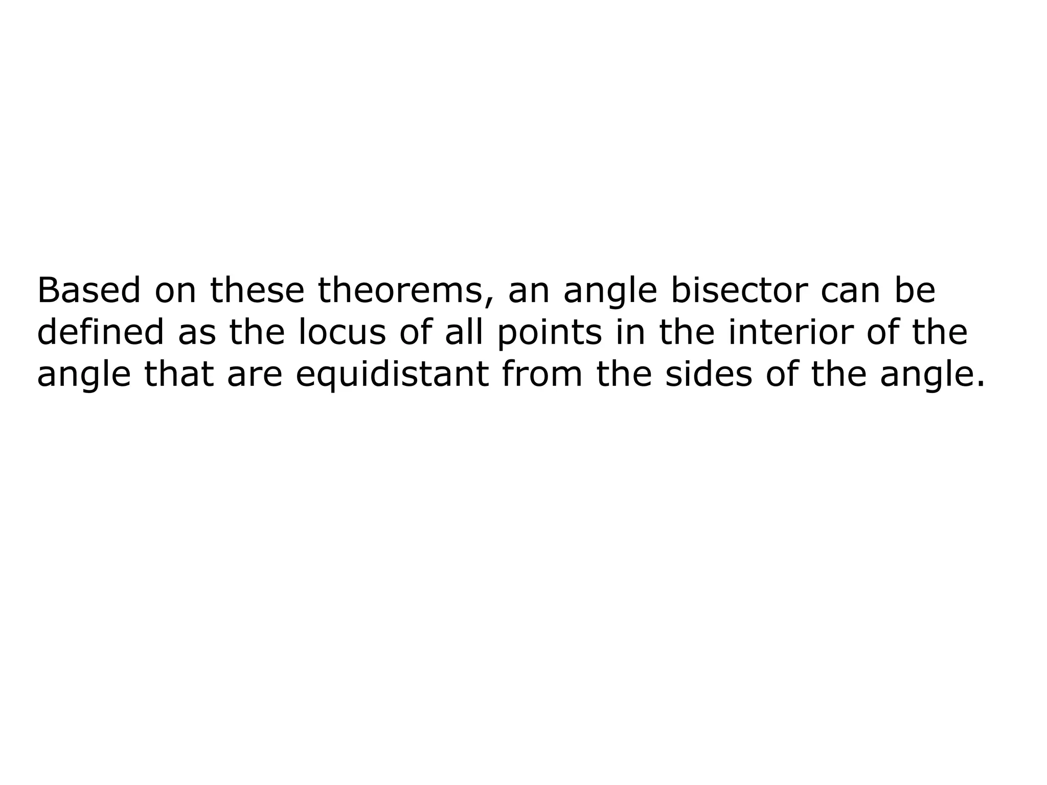 Based on these theorems, an angle bisector can be
defined as the locus of all points in the interior of the
angle that are equidistant from the sides of the angle.
 