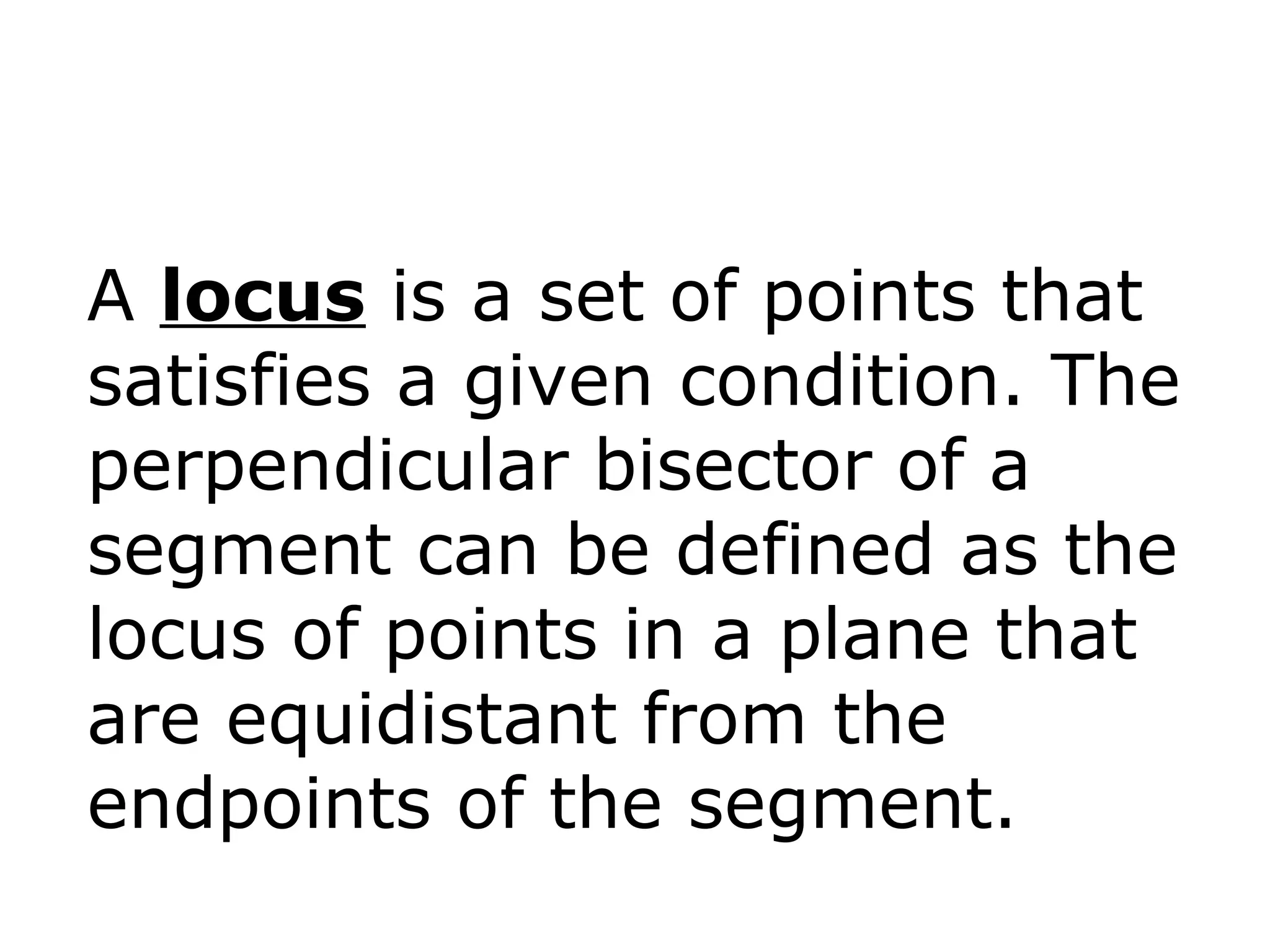 A locus is a set of points that
satisfies a given condition. The
perpendicular bisector of a
segment can be defined as the
locus of points in a plane that
are equidistant from the
endpoints of the segment.
 