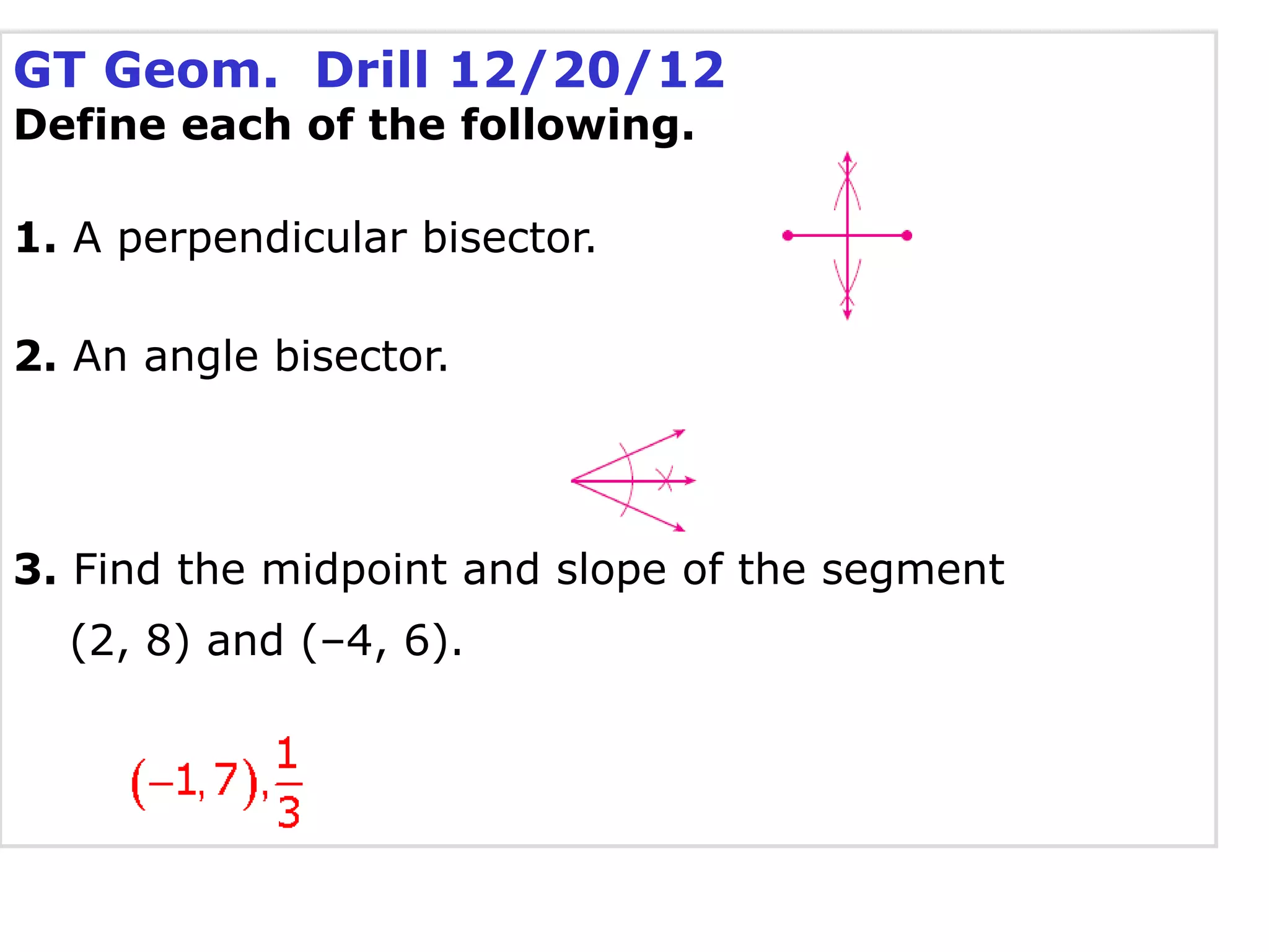 GT Geom. Drill 12/20/12
Define each of the following.
1. A perpendicular bisector.
2. An angle bisector.
3. Find the midpoint and slope of the segment
(2, 8) and (–4, 6).