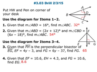 #3.03 Drill 2/3/15
Use the diagram for Items 1–2.
1. Given that mABD = 16°, find mABC.
2. Given that mABD = (2x + 12)° and mCBD =
(6x – 18)°, find mABC.
32°
54°
65
8.6
Use the diagram for Items 3–4.
3. Given that FH is the perpendicular bisector of
EG, EF = 4y – 3, and FG = 6y – 37, find FG.
4. Given that EF = 10.6, EH = 4.3, and FG = 10.6,
find EG.
Put HW and Pen on corner of
your desk
 