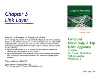 Chapter 5
Link Layer
A note on the use of these ppt slides:
We’re making these slides freely available to all (faculty, students, readers).
They’re in PowerPoint form so you see the animations; and can add, modify,
and delete slides (including this one) and slide content to suit your needs.
They obviously represent a lot of work on our part. In return for use, we only
ask the following:
 If you use these slides (e.g., in a class) that you mention their source
(after all, we’d like people to use our book!)
 If you post any slides on a www site, that you note that they are adapted
from (or perhaps identical to) our slides, and note our copyright of this
material.
Thanks and enjoy! JFK/KWR

Computer
Networking: A Top
Down Approach
6th edition
Jim Kurose, Keith Ross
Addison-Wesley
March 2012

All material copyright 1996-2012
J.F Kurose and K.W. Ross, All Rights Reserved
Link Layer

5-1

 