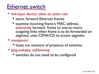 Link Layer 5-18
Ethernet switch
 link-layer device: takes an active role
 store, forward Ethernet frames
 examine incoming frame’s MAC address,
selectively forward frame to one-or-more
outgoing links when frame is to be forwarded on
segment, uses CSMA/CD to access segment
 transparent
 hosts are unaware of presence of switches
 plug-and-play, self-learning
 switches do not need to be configured
 