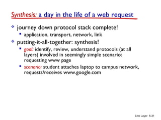 Link Layer 5-31
Synthesis: a day in the life of a web request
 journey down protocol stack complete!
 application, transport, network, link
 putting-it-all-together: synthesis!
 goal: identify, review, understand protocols (at all
layers) involved in seemingly simple scenario:
requesting www page
 scenario: student attaches laptop to campus network,
requests/receives www.google.com
 