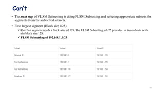Con’t
• The next step of VLSM Subnetting is doing FLSM Subnetting and selecting appropriate subnets for
segments from the subnetted subnets.
• First largest segment (Block size 128)
 Our first segment needs a block size of 128. The FLSM Subnetting of /25 provides us two subnets with
the block size 128.
 FLSM Subnetting of 192.168.1.0/25
10
 